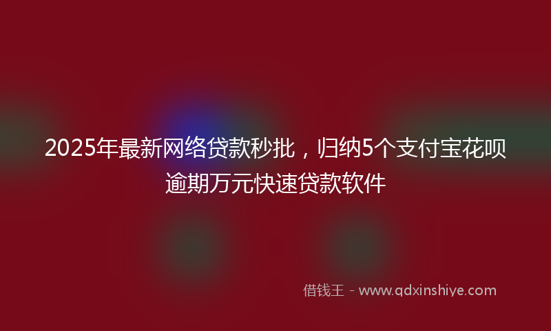 2025年最新网络贷款秒批，归纳5个支付宝花呗逾期万元快速贷款软件