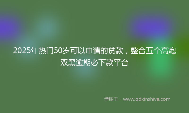 2025年热门50岁可以申请的贷款，整合五个高炮双黑逾期必下款平台