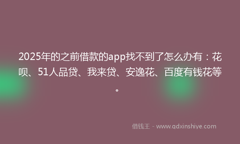 2025年的之前借款的app找不到了怎么办有：花呗、51人品贷、我来贷、安逸花、百度有钱花等。