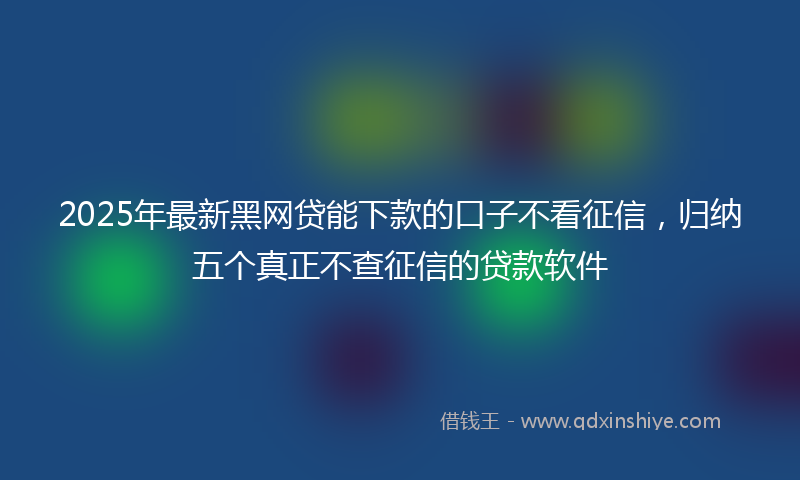 2025年最新黑网贷能下款的口子不看征信，归纳五个真正不查征信的贷款软件