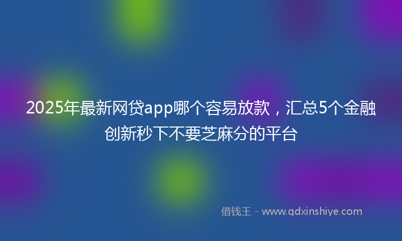2025年最新网贷app哪个容易放款，汇总5个金融创新秒下不要芝麻分的平台