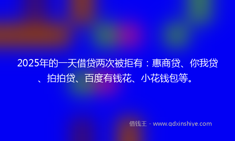 2025年的一天借贷两次被拒有：惠商贷、你我贷、拍拍贷、百度有钱花、小花钱包等。