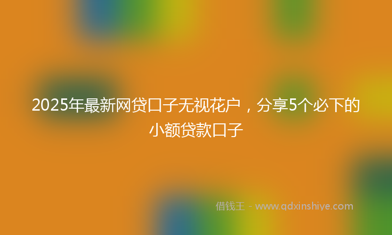 2025年最新网贷口子无视花户，分享5个必下的小额贷款口子