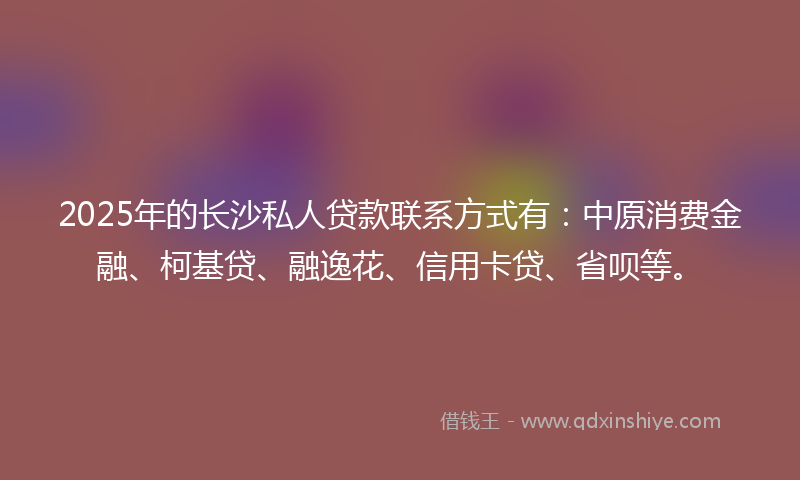 2025年的长沙私人贷款联系方式有：中原消费金融、柯基贷、融逸花、信用卡贷、省呗等。