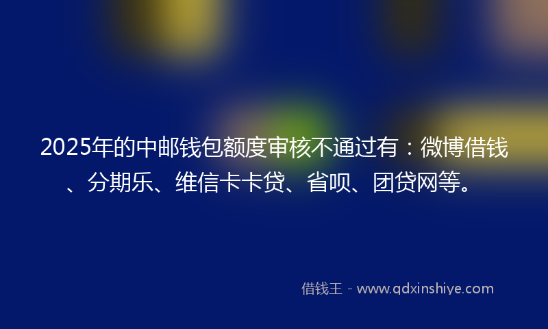 2025年的中邮钱包额度审核不通过有：微博借钱、分期乐、维信卡卡贷、省呗、团贷网等。
