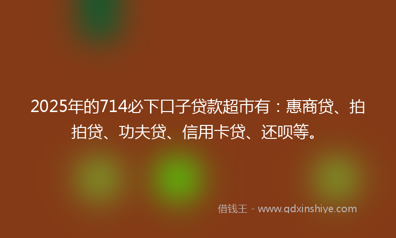 2025年的714必下口子贷款超市有：惠商贷、拍拍贷、功夫贷、信用卡贷、还呗等。
