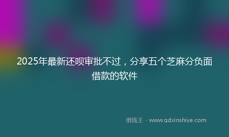 2025年最新还呗审批不过，分享五个芝麻分负面借款的软件