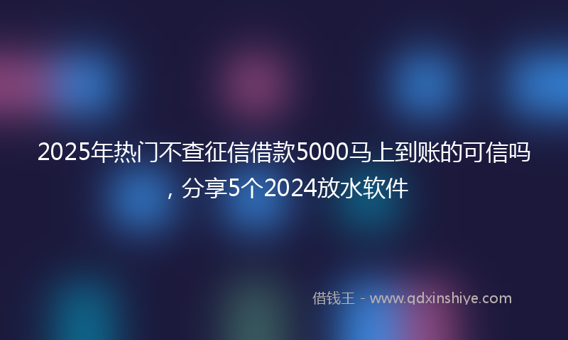 2025年热门不查征信借款5000马上到账的可信吗，分享5个2024放水软件