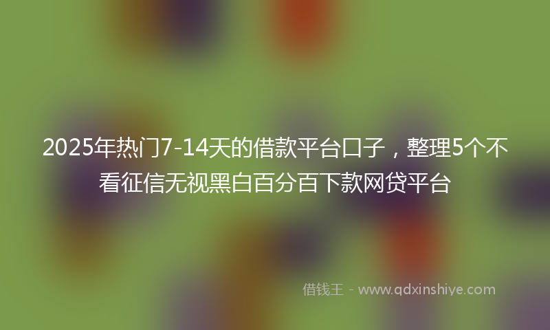 2025年热门7-14天的借款平台口子，整理5个不看征信无视黑白百分百下款网贷平台
