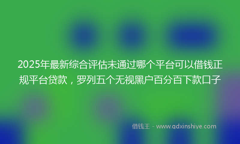 2025年最新综合评估未通过哪个平台可以借钱正规平台贷款，罗列五个无视黑户百分百下款口子