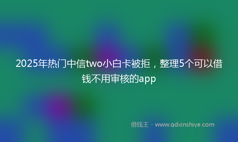 2025年热门中信two小白卡被拒，整理5个可以借钱不用审核的app