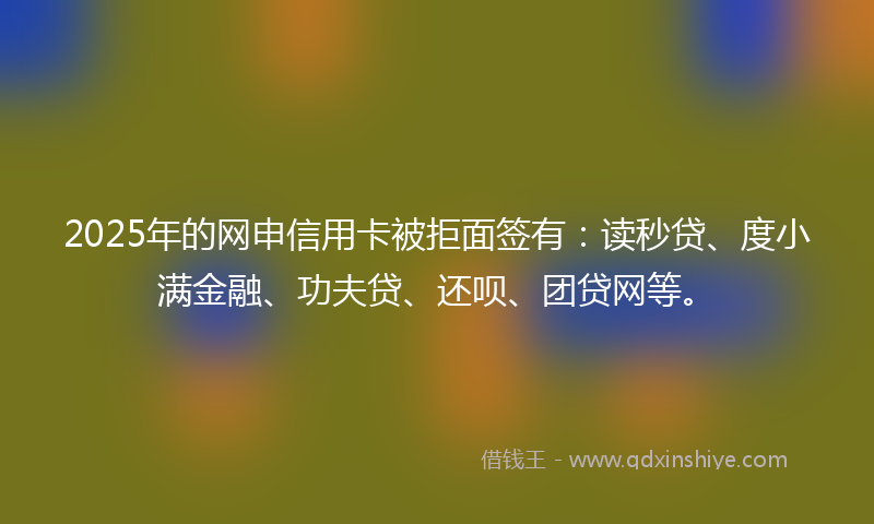 2025年的网申信用卡被拒面签有：读秒贷、度小满金融、功夫贷、还呗、团贷网等。