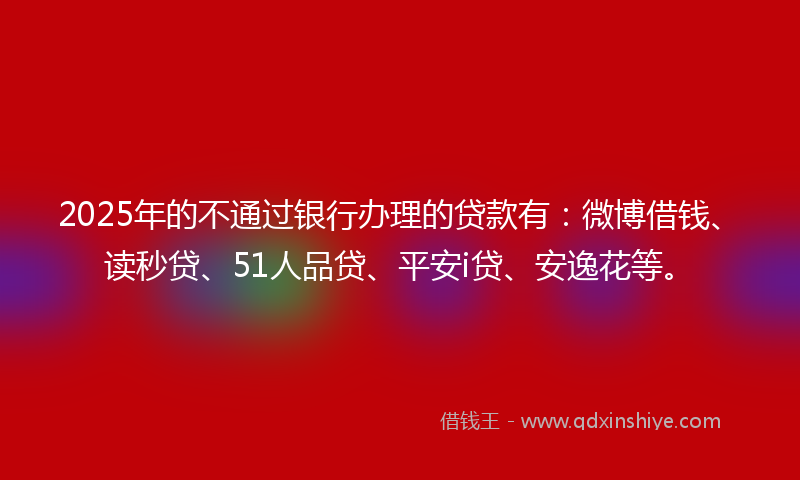 2025年的不通过银行办理的贷款有：微博借钱、读秒贷、51人品贷、平安i贷、安逸花等。