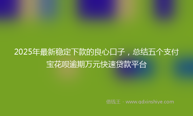 2025年最新稳定下款的良心口子，总结五个支付宝花呗逾期万元快速贷款平台