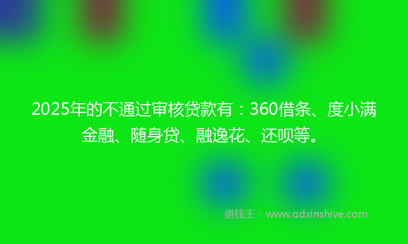 2025年的不通过审核贷款有：360借条、度小满金融、随身贷、融逸花、还呗等。