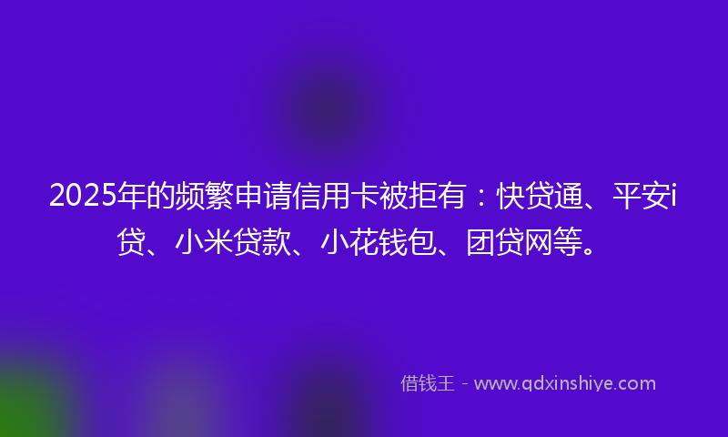 2025年的频繁申请信用卡被拒有：快贷通、平安i贷、小米贷款、小花钱包、团贷网等。