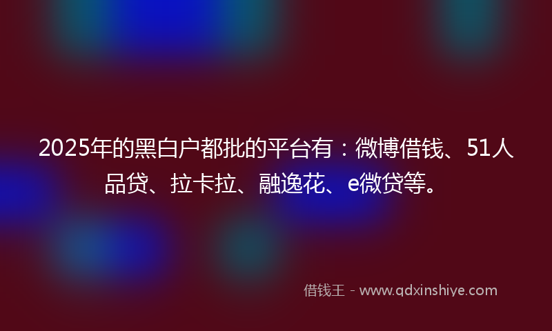2025年的黑白户都批的平台有：微博借钱、51人品贷、拉卡拉、融逸花、e微贷等。