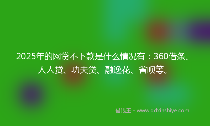2025年的网贷不下款是什么情况有：360借条、人人贷、功夫贷、融逸花、省呗等。