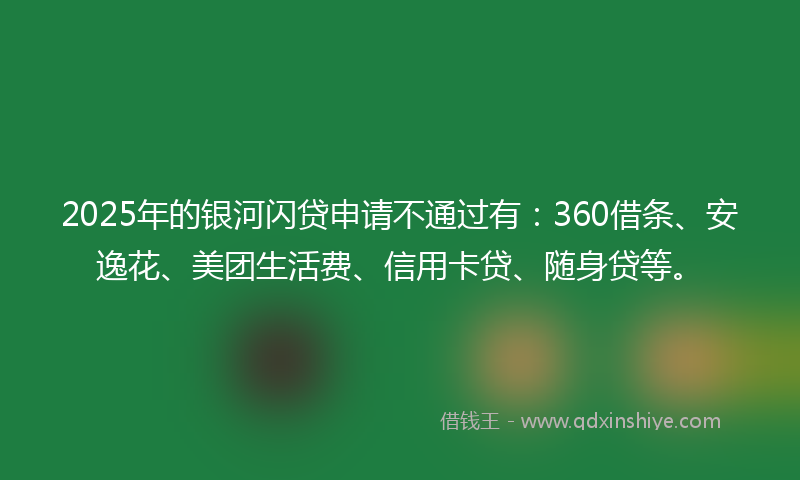 2025年的银河闪贷申请不通过有：360借条、安逸花、美团生活费、信用卡贷、随身贷等。