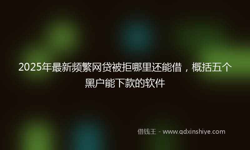 2025年最新频繁网贷被拒哪里还能借,概括五个黑户能下款的软件