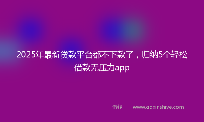 2025年最新贷款平台都不下款了，归纳5个轻松借款无压力app