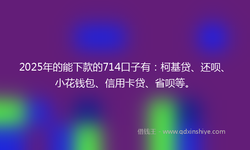 2025年的能下款的714口子有：柯基贷、还呗、小花钱包、信用卡贷、省呗等。