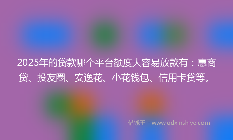 2025年的贷款哪个平台额度大容易放款有:惠商贷、投友圈、安逸花、小花钱包、信用卡贷等。