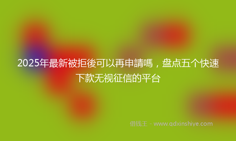2025年最新被拒後可以再申請嗎，盘点五个快速下款无视征信的平台