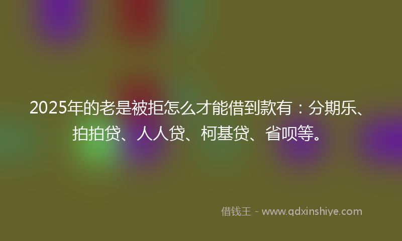 2025年的老是被拒怎么才能借到款有：分期乐、拍拍贷、人人贷、柯基贷、省呗等。
