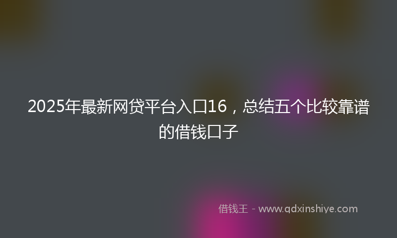 2025年最新网贷平台入口16，总结五个比较靠谱的借钱口子