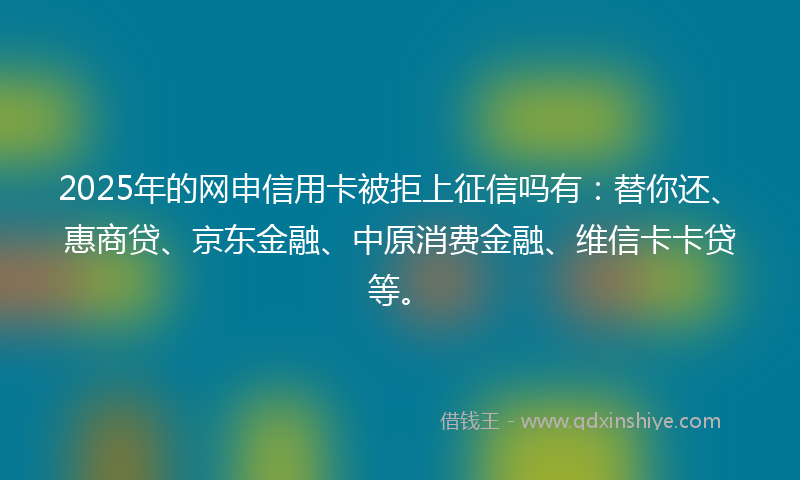 2025年的网申信用卡被拒上征信吗有：替你还、惠商贷、京东金融、中原消费金融、维信卡卡贷等。