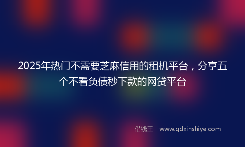 2025年热门不需要芝麻信用的租机平台，分享五个不看负债秒下款的网贷平台