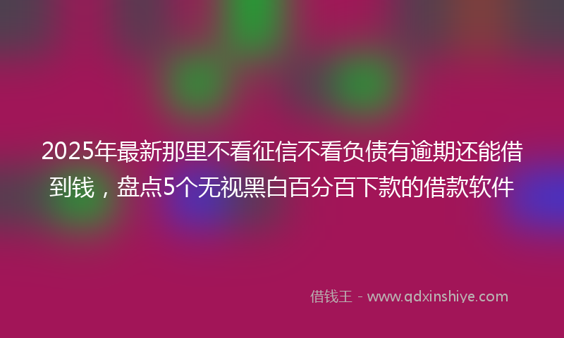 2025年最新那里不看征信不看负债有逾期还能借到钱，盘点5个无视黑白百分百下款的借款软件