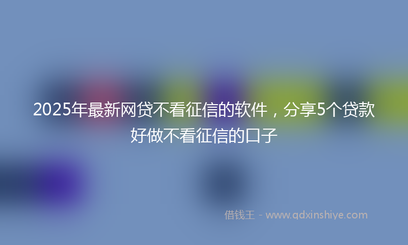 2025年最新网贷不看征信的软件，分享5个贷款好做不看征信的口子