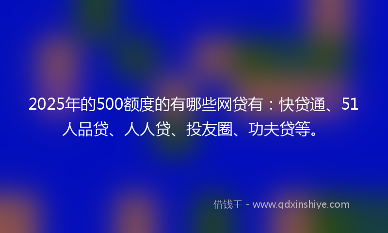 2025年的500额度的有哪些网贷有：快贷通、51人品贷、人人贷、投友圈、功夫贷等。