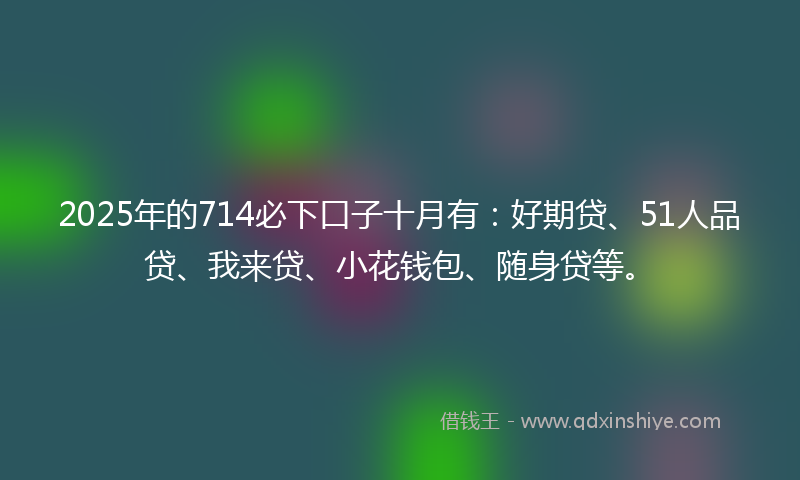 2025年的714必下口子十月有：好期贷、51人品贷、我来贷、小花钱包、随身贷等。