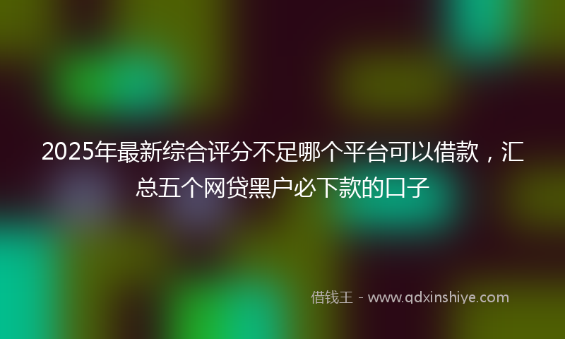 2025年最新综合评分不足哪个平台可以借款，汇总五个网贷黑户必下款的口子