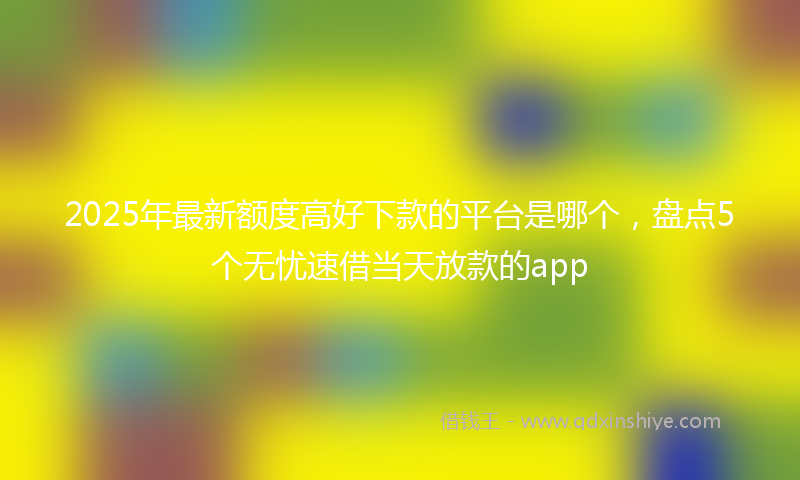 2025年最新额度高好下款的平台是哪个,盘点5个无忧速借当天放款的app
