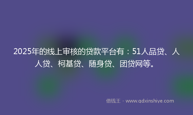 2025年的线上审核的贷款平台有：51人品贷、人人贷、柯基贷、随身贷、团贷网等。
