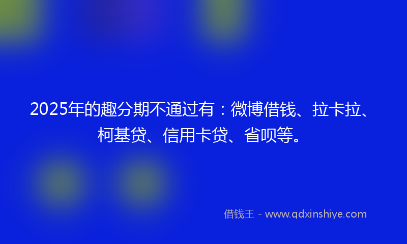 2025年的趣分期不通过有：微博借钱、拉卡拉、柯基贷、信用卡贷、省呗等。