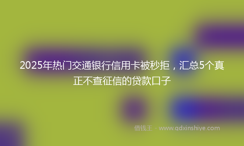 2025年热门交通银行信用卡被秒拒，汇总5个真正不查征信的贷款口子
