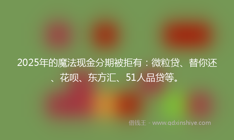 2025年的魔法现金分期被拒有：微粒贷、替你还、花呗、东方汇、51人品贷等。