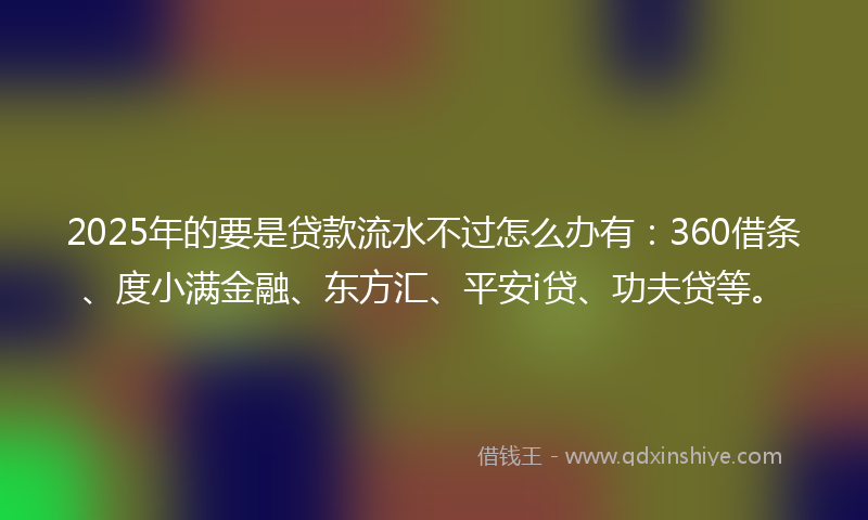 2025年的要是贷款流水不过怎么办有：360借条、度小满金融、东方汇、平安i贷、功夫贷等。