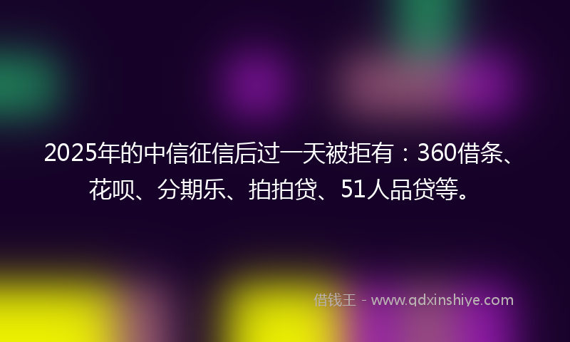 2025年的中信征信后过一天被拒有：360借条、花呗、分期乐、拍拍贷、51人品贷等。