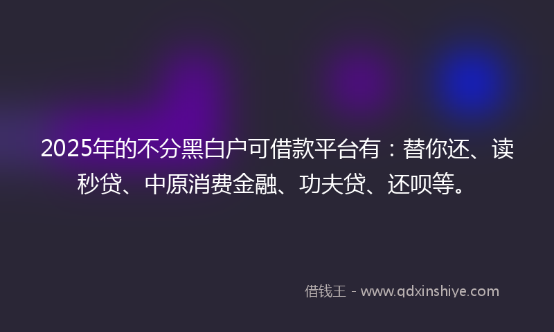 2025年的不分黑白户可借款平台有：替你还、读秒贷、中原消费金融、功夫贷、还呗等。