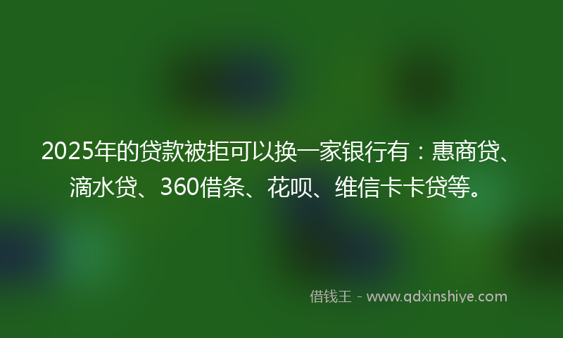 2025年的贷款被拒可以换一家银行有：惠商贷、滴水贷、360借条、花呗、维信卡卡贷等。