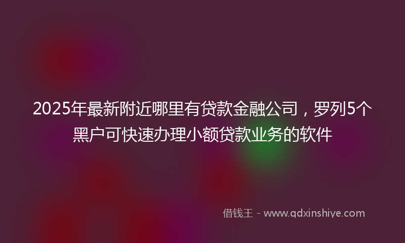 2025年最新附近哪里有贷款金融公司，罗列5个黑户可快速办理小额贷款业务的软件