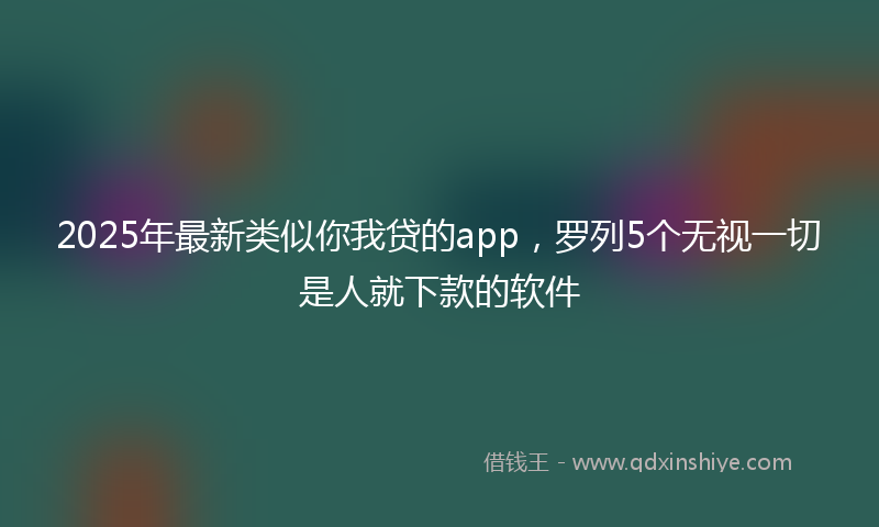 2025年最新类似你我贷的app，罗列5个无视一切是人就下款的软件