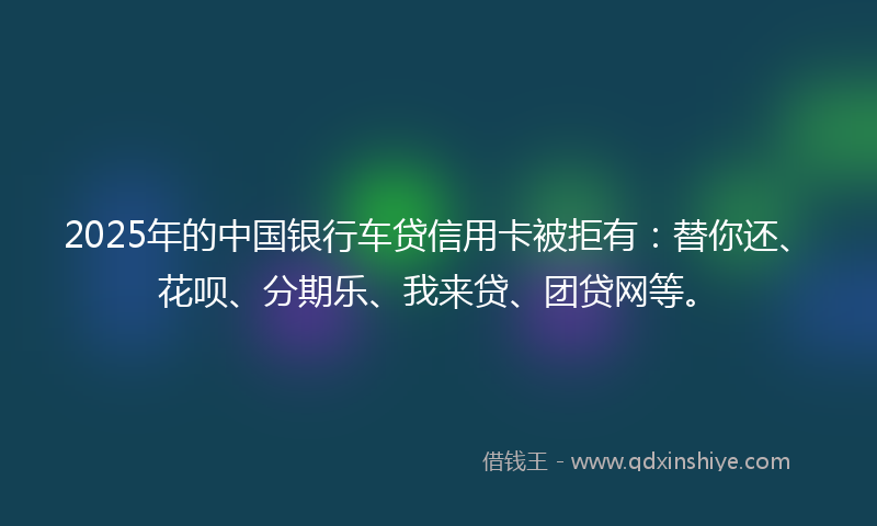 2025年的中国银行车贷信用卡被拒有：替你还、花呗、分期乐、我来贷、团贷网等。
