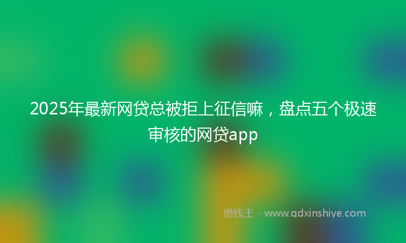 2025年最新网贷总被拒上征信嘛，盘点五个极速审核的网贷app